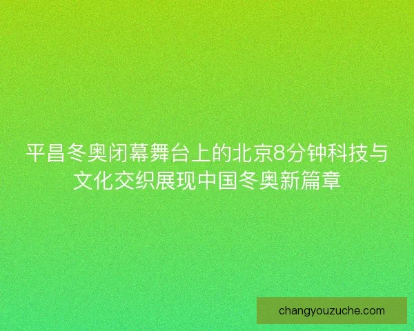 平昌冬奥闭幕舞台上的北京8分钟科技与文化交织展现中国冬奥新篇章