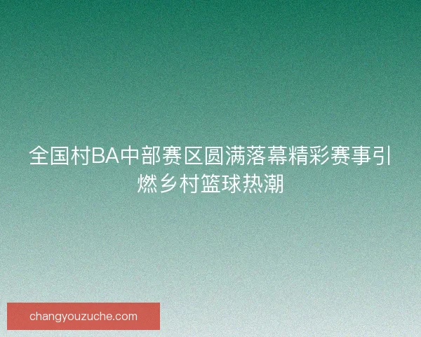 全国村BA中部赛区圆满落幕精彩赛事引燃乡村篮球热潮