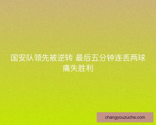 国安队领先被逆转 最后五分钟连丢两球痛失胜利