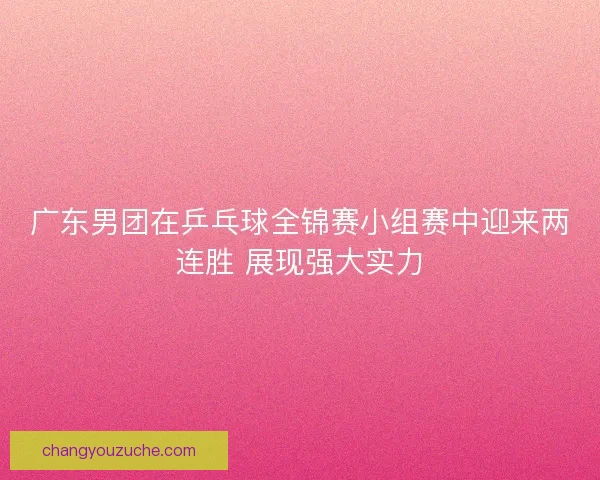 广东男团在乒乓球全锦赛小组赛中迎来两连胜 展现强大实力